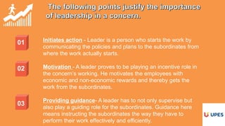 01 Initiates action - Leader is a person who starts the work by
communicating the policies and plans to the subordinates from
where the work actually starts.
Motivation - A leader proves to be playing an incentive role in
the concern’s working. He motivates the employees with
economic and non-economic rewards and thereby gets the
work from the subordinates.
Providing guidance- A leader has to not only supervise but
also play a guiding role for the subordinates. Guidance here
means instructing the subordinates the way they have to
perform their work effectively and efficiently.
02
03
 