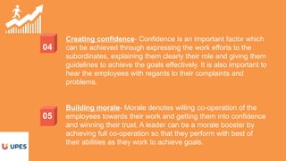 04
05
Creating confidence- Confidence is an important factor which
can be achieved through expressing the work efforts to the
subordinates, explaining them clearly their role and giving them
guidelines to achieve the goals effectively. It is also important to
hear the employees with regards to their complaints and
problems.
Building morale- Morale denotes willing co-operation of the
employees towards their work and getting them into confidence
and winning their trust. A leader can be a morale booster by
achieving full co-operation so that they perform with best of
their abilities as they work to achieve goals.
 
