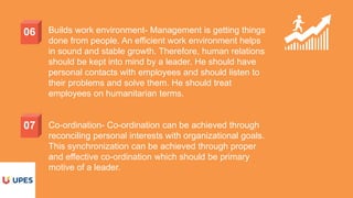 06
07
Builds work environment- Management is getting things
done from people. An efficient work environment helps
in sound and stable growth. Therefore, human relations
should be kept into mind by a leader. He should have
personal contacts with employees and should listen to
their problems and solve them. He should treat
employees on humanitarian terms.
Co-ordination- Co-ordination can be achieved through
reconciling personal interests with organizational goals.
This synchronization can be achieved through proper
and effective co-ordination which should be primary
motive of a leader.
 