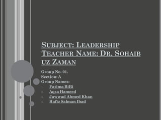 SUBJECT: LEADERSHIP
TEACHER NAME: DR. SOHAIB
UZ ZAMAN
Group No. 01.
Section: A
Group Names:
1. Fatima BiBi
2. Aqsa Hameed
3. Jawwad Ahmed Khan
4. Hafiz Salman Ibad
 