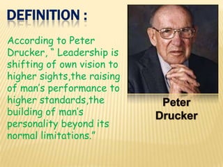 DEFINITION :
According to Peter
Drucker, “ Leadership is
shifting of own vision to
higher sights,the raising
of man’s performance to
higher standards,the
building of man’s
personality beyond its
normal limitations.”
 