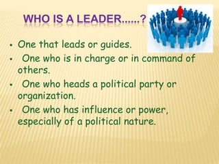 WHO IS A LEADER......?
 One that leads or guides.
 One who is in charge or in command of
others.
 One who heads a political party or
organization.
 One who has influence or power,
especially of a political nature.
 