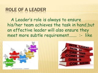 ROLE OF A LEADER
A Leader’s role is always to ensure
his/her team achieves the task in hand,but
an effective leader will also ensure they
meet more subtle requirement....... :- like
 