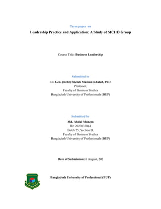 Term paper on
Leadership Practice and Application: A Study of SICHO Group
Course Title: Business Leadership
Submitted to
Lt. Gen. (Retd) Sheikh Mamun Khaled, PhD
Professor,
Faculty of Business Studies
Bangladesh University of Professionals (BUP)
Submitted by
Md. Abdul Munem
ID: 2023033044
Batch 25, Section B,
Faculty of Business Studies
Bangladesh University of Professionals (BUP)
Date of Submission: 6 August, 202
Bangladesh University of Professional (BUP)
 