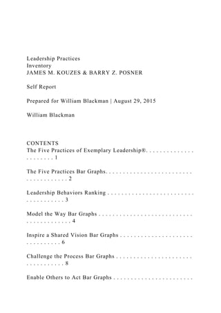 Leadership Practices
Inventory
JAMES M. KOUZES & BARRY Z. POSNER
Self Report
Prepared for William Blackman | August 29, 2015
William Blackman
CONTENTS
The Five Practices of Exemplary Leadership®. . . . . . . . . . . . . .
. . . . . . . . 1
The Five Practices Bar Graphs. . . . . . . . . . . . . . . . . . . . . . . . .
. . . . . . . . . . . . 2
Leadership Behaviors Ranking . . . . . . . . . . . . . . . . . . . . . . . . .
. . . . . . . . . . . 3
Model the Way Bar Graphs . . . . . . . . . . . . . . . . . . . . . . . . . . .
. . . . . . . . . . . . . 4
Inspire a Shared Vision Bar Graphs . . . . . . . . . . . . . . . . . . . . .
. . . . . . . . . . 6
Challenge the Process Bar Graphs . . . . . . . . . . . . . . . . . . . . . .
. . . . . . . . . . . 8
Enable Others to Act Bar Graphs . . . . . . . . . . . . . . . . . . . . . . .
 