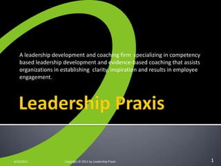 Leadership Praxis A leadership development and coaching firm  specializing in competency based leadership development and evidence-based coaching that assists organizations in establishing  clarity, inspiration and results in employee engagement. 4/23/2011 Copyright © 2011 by Leadership Praxis 1 