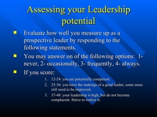 Assessing your Leadership potential Evaluate how well you measure up as a prospective leader by responding to the following statements. You may answer on of the following options:  1- never, 2- occasionally, 3- frequently, 4- always. If you score: 12-24: you are potentially competent. 25-36: you have the makings of a good leader, some areas still need to be improved. 37-48: your leadership is high, but do not become complacent. Strive to realize it. 