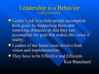 Leadership is a Behavior Leading by Example. Leader’s job is to help people accomplish their goals by Supporting them and removing obstacles so that they can accomplish the goal that makes the vision a reality. Leaders of the future must involve both vision and implementation. They have to be Effective and Efficient. Ken Blanchard 