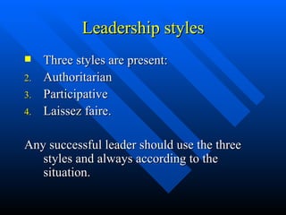 Leadership styles Three styles are present: Authoritarian Participative Laissez faire. Any successful leader should use the three styles and always according to the situation. 