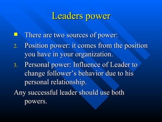 Leaders power There are two sources of power: Position power: it comes from the position you have in your organization. Personal power: Influence of Leader to change follower’s behavior due to his personal relationship. Any successful leader should use both powers. 