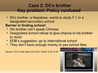 Case 2: Dil’s brother
           Key problem: Policy confused
• Dil’s brother, a Nepalese, wants to study F.1 in a
  designated secondary school
Barrier in finding school:
• His brother can’t speak Chinese
• Designated school refuse to give chance to his brother
  to study
• EDB’s suggestion: go to international school
• They don’t have enough money to pay school fees

Source: ATV Inside Story 23.8.2011 Part2: 2:05”-3:35”
 