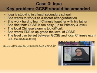 Case 3: Iqua
     Key problem: GCSE should be amended
 •   Iqua is studying in a local secondary school.
 •   She wants to works as a doctor after graduation
 •   She work hard to learn Chinese together with his father
 •   She find that: GCSE is too easy (up to Primary 3 level)
 •   The local Chinese exam is too difficult
 •   She wants EDB to up-grade the level of GCSE
 •   The level can be set between GCSE and local Chinese exam
     (i.e. the medium level)

Source: ATV Inside Story 23.8.2011 Part2: 4:52”-7:31”
 