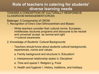 Role of teachers in catering for students'
              diverse learning needs
TOWARD A CONCEPTION OF CULTURALLY RESPONSIVE
CLASSROOM MANAGEMENT(CRCM)
Ballenger: 5 Components of CRCM
1. Recognition of One’s Own Ethnocentrism and Biases
   – White teachers consider their cultural norms: European,
     middleclass stuctures programs and discourse to be neutral
     and universal/ accept as normal and right
     =>cultural awareness
2. Knowledge of Students’ Cultural Backgrounds
   – Teachers should know about students cultural backgrounds,
     experiences, norms and values:
     a. Family background and structure/ b. Education/
     c. Interpersonal relationship styles/ d. Discipline/
     e. Time and space/ f. Religion/ g. Food
     h. Health and hygiene/ i. History, traditions, and holidays
 