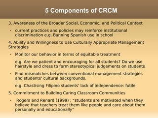 5 Components of CRCM
3. Awareness of the Broader Social, Economic, and Political Context
   current practices and policies may reinforce institutional
    discrimination e.g. Banning Spanish use in school
4. Ability and Willingness to Use Culturally Appropriate Management
Strategies
   Monitor our behavior in terms of equitable treatment
    e.g. Are we patient and encouraging for all students? Do we use
    hairstyle and dress to form stereotypical judgements on students
   Find mismatches between conventional management strategies
    and students' cultural backgrounds.
    e.g. Chastising Filipino students' lack of independence: futile
5. Commitment to Building Caring Classroom Communities
    Rogers and Renard (1999) : “students are motivated when they
    believe that teachers treat them like people and care about them
    personally and educationally”
 