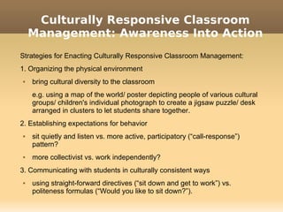 Culturally Responsive Classroom
    Management: Awareness Into Action
Strategies for Enacting Culturally Responsive Classroom Management:
1. Organizing the physical environment
   bring cultural diversity to the classroom
    e.g. using a map of the world/ poster depicting people of various cultural
    groups/ children's individual photograph to create a jigsaw puzzle/ desk
    arranged in clusters to let students share together.
2. Establishing expectations for behavior
   sit quietly and listen vs. more active, participatory (“call-response”)
    pattern?
   more collectivist vs. work independently?
3. Communicating with students in culturally consistent ways
   using straight-forward directives (“sit down and get to work”) vs.
    politeness formulas (“Would you like to sit down?”).
 