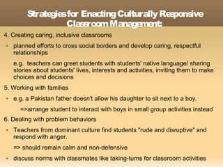 Strate s for Enac
               gie         ting Culturally Re pons
                                             s    ive
                   Clas room Manage nt:
                       s             me
4. Creating caring, inclusive classrooms
   planned efforts to cross social borders and develop caring, respectful
    relationships
    e.g. teachers can greet students with students' native language/ sharing
    stories about students' lives, interests and activities, inviting them to make
    choices and decisions
5. Working with families
   e.g. a Pakistan father doesn't allow his daughter to sit next to a boy.
      =>arrange student to interact with boys in small group activities instead
6. Dealing with problem behaviors
   Teachers from dominant culture find students "rude and disruptive" and
    respond with anger.
    => should remain calm and non-defensive
   discuss norms with classmates like taking-turns for classroom activities
 