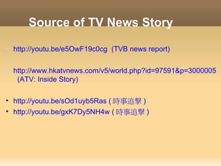 Source of TV News Story

• http://youtu.be/e5OwF19c0cg (TVB news report)


• http://www.hkatvnews.com/v5/world.php?id=97591&p=3000005
   (ATV: Inside Story)

• http://youtu.be/sOd1uyb5Ras ( 時事追撃 )
• http://youtu.be/gxK7Dy5NH4w ( 時事追撃 )
 