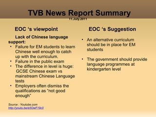 TVB News Report Summary
                               11.July.2011


    EOC ‘s viewpoint                          EOC ‘s Suggestion
   Lack of Chinese language
                                       • An alternative curriculum
support:
 • Failure for EM students to learn      should be in place for EM
   Chinese well enough to catch          students
   up with the curriculum.
 • Failure in the public exam          • The government should provide
 • The difference in level is huge:      language programmes at
    GCSE Chinese exam vs                 kindergarten level
   mainstream Chinese Language
   tests
 • Employers often dismiss the
   qualifications as “not good
   enough”
Source : Youtube.com
http://youtu.be/e5OwF19c0
 