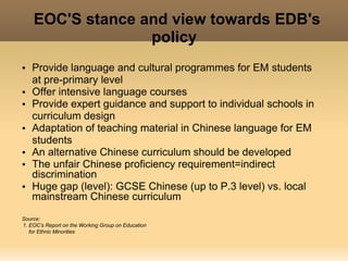 EOC'S stance and view towards EDB's
                      policy
 
    • Provide language and cultural programmes for EM students
      at pre-primary level
    • Offer intensive language courses
    • Provide expert guidance and support to individual schools in
      curriculum design
    • Adaptation of teaching material in Chinese language for EM
      students
    • An alternative Chinese curriculum should be developed
    • The unfair Chinese proficiency requirement=indirect
      discrimination
    • Huge gap (level): GCSE Chinese (up to P.3 level) vs. local
      mainstream Chinese curriculum
    Source:
    1. EOC’s Report on the Working Group on Education
       for Ethnic Minorities
                                                         
 