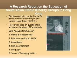 A Research Report on the Education of
South Asian Ethnic Minority Groups in Hong
                   Kong
   Studies conducted by the Centre for
    Social Policy Studies(PolyU) and
    Unison Hong Kong （融樂會）
   Research based on questionnaire
    survey on the views of EM students
   Data Analysis for students':
    1. Profile of Respondents
    2. Education and School Life
    3. Aspirations
    4. Home environment
    5. Language
    6. Sense of Belonging to HK
 