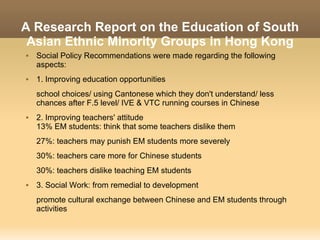 A Research Report on the Education of South
 Asian Ethnic Minority Groups in Hong Kong
   Social Policy Recommendations were made regarding the following
    aspects:
   1. Improving education opportunities
    school choices/ using Cantonese which they don't understand/ less
    chances after F.5 level/ IVE & VTC running courses in Chinese
   2. Improving teachers' attitude
    13% EM students: think that some teachers dislike them
    27%: teachers may punish EM students more severely
    30%: teachers care more for Chinese students
    30%: teachers dislike teaching EM students
   3. Social Work: from remedial to development
    promote cultural exchange between Chinese and EM students through
    activities
 