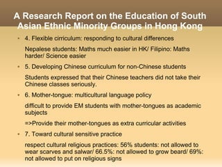 A Research Report on the Education of South
 Asian Ethnic Minority Groups in Hong Kong
   4. Flexible cirriculum: responding to cultural differences
    Nepalese students: Maths much easier in HK/ Filipino: Maths
    harder/ Science easier
   5. Developing Chinese curriculum for non-Chinese students
    Students expressed that their Chinese teachers did not take their
    Chinese classes seriously.
   6. Mother-tongue: multicultural language policy
    difficult to provide EM students with mother-tongues as academic
    subjects
    =>Provide their mother-tongues as extra curricular activities
   7. Toward cultural sensitive practice
    respect cultural religious practices: 56% students: not allowed to
    wear scarves and salwar/ 66.5%: not allowed to grow beard/ 69%:
    not allowed to put on religious signs
 
