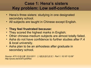 Case 1: Hena’s sisters
      Key problem: Low self-confidence
• Hena’s three sisters: studying in one designated
  secondary school.
• All subjects are taught in Chinese except English.

• They feel frustrated because:
• They scored the highest marks in English;
• Other chinese-medium subjects are almost totally failed.
• Asha do not have confidence to further studies after F.4
  & local university.
• Asha plan to be an airhostess after graduate in
  secondary school.

Source: ATV 時事追擊 25.8.2011 《少數族裔的教育》 Part 1: 10:18”-12:09”
http://youtu.be/sOd1uyb5Ras
 