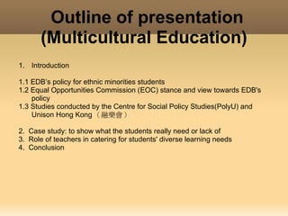 Outline of presentation
           (Multicultural Education)
    1. Introduction 

    1.1 EDB’s policy for ethnic minorities students
    1.2 Equal Opportunities Commission (EOC) stance and view towards EDB's
        policy
    1.3 Studies conducted by the Centre for Social Policy Studies(PolyU) and
        Unison Hong Kong （融樂會）

    2. Case study: to show what the students really need or lack of
    3. Role of teachers in catering for students' diverse learning needs
    4. Conclusion 
 
 