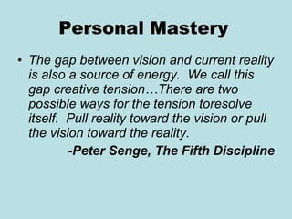 Personal Mastery   The gap between vision and current reality is also a source of energy.  We call this gap creative tension…There are two possible ways for the tension toresolve itself.  Pull reality toward the vision or pull the vision toward the reality. -Peter Senge, The Fifth Discipline 