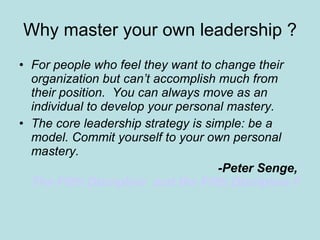 Why master your own leadership ? For people who feel they want to change their organization but can’t accomplish much from their position.  You can always move as an individual to develop your personal mastery. The core leadership strategy is simple: be a model. Commit yourself to your own personal mastery. -Peter Senge,  The Fifth Discipline  and the Fifth Discipline Field book 