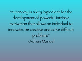 “Autonomy is a key ingredient for the
  development of powerful intrinsic
motivation that allows an individual to
innovate, be creative and solve difﬁcult
              problems”
           -Adrian Manuel
 