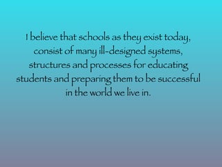 I believe that schools as they exist today,
    consist of many ill-designed systems,
   structures and processes for educating
students and preparing them to be successful
            in the world we live in.
 