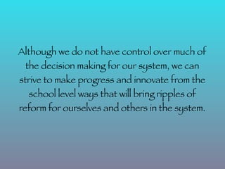 Although we do not have control over much of
 the decision making for our system, we can
strive to make progress and innovate from the
  school level ways that will bring ripples of
reform for ourselves and others in the system.
 