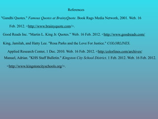 References

"Gandhi Quotes." Famous Quotes at BrainyQuote. Book Rags Media Network, 2001. Web. 16

     Feb. 2012. <http://www.brainyquote.com/>.

 Good Reads Inc. “Martin L. King Jr. Quotes.” Web. 16 Feb. 2012. <http://www.goodreads.com/

 King, Jamilah, and Hatty Lee. "Rosa Parks and the Love For Justice." COLORLINES.

   Applied Research Center, 1 Dec. 2010. Web. 16 Feb. 2012. <http:/colorlines.com/archives/
 Manuel, Adrian. "KHS Staff Bulletin." Kingston City School District. 1 Feb. 2012. Web. 16 Feb. 2012.

   <http://www.kingstoncityschools.org/>.
 