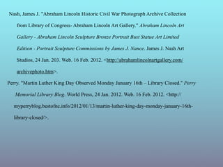 Nash, James J. "Abraham Lincoln Historic Civil War Photograph Archive Collection

    from Library of Congress- Abraham Lincoln Art Gallery." Abraham Lincoln Art

    Gallery - Abraham Lincoln Sculpture Bronze Portrait Bust Statue Art Limited

    Edition - Portrait Sculpture Commissions by James J. Nance. James J. Nash Art

    Studios, 24 Jan. 203. Web. 16 Feb. 2012. <http://abrahamlincolnartgallery.com/

    archivephoto.htm>.

Perry. "Martin Luther King Day Observed Monday January 16th – Library Closed." Perry

   Memorial Library Blog. World Press, 24 Jan. 2012. Web. 16 Feb. 2012. <http://

  myperryblog.bestofnc.info/2012/01/13/martin-luther-king-day-monday-january-16th-

  library-closed/>.
 