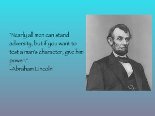 "Nearly all men can stand
adversity, but if you want to
test a man's character, give him
power."
-Abraham Lincoln
 