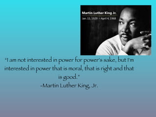 “I am not interested in power for power's sake, but I'm
interested in power that is moral, that is right and that
                       is good.”
               -Martin Luther King, Jr.
 