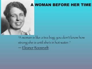 A WOMAN BEFORE HER TIME




“A woman is like a tea bag; you don’t know how
strong she is until she’s in hot water.”
― Eleanor Roosevelt
 