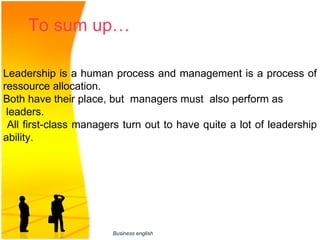 To sum up…    

Leadership is a human process and management is a process of 
ressource allocation.
Both have their place, but  managers must  also perform as
 leaders.
                              
 All first-class managers turn out to have quite a lot of leadership 
ability.




                       Business english
 