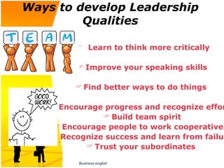 Ways to develop Leadership
         Qualities

          Learn to think more critically

           Improve your speaking skills

          Find better ways to do things

     Encourage progress and recognize effor
                 Build team spirit
     Encourage people to work cooperativel
     Recognize success and learn from failur
             Trust your subordinates

          Business english
 