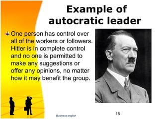 Example of
              autocratic leader
One person has control over 
all of the workers or followers. 
Hitler is in complete control 
and no one is permitted to 
make any suggestions or 
offer any opinions, no matter 
how it may benefit the group.




                 Business english
                                    15
 
