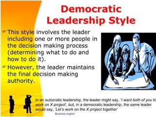 Democratic
                 Leadership Style
 This style involves the leader 
  including one or more people in 
  the decision making process 
  (determining what to do and 
  how to do it). 
 However, the leader maintains 
  the final decision making 
  authority. 


           In an autocratic leadership, the leader might say, ‘I want both of you to
           work on X project’, but, in a democratic leadership, the same leader 
           would say, ‘Let’s work on the X project together’
                      Business english
 