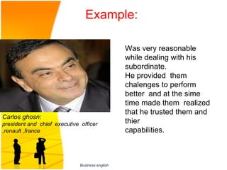 Example:

                                                 Was very reasonable 
                                                 while dealing with his 
                                                 subordinate.
                                                 He provided  them  
                                                 chalenges to perform 
                                                 better  and at the sime 
                                                 time made them  realized 
                                                 that he trusted them and 
Carlos ghosn:
president and chief executive officer            thier 
,renault ,france                                 capabilities.



                              Business english
 