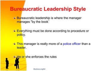 Bureaucratic Leadership Style
  Bureaucratic leadership is where the manager 
  manages "by the book¨ 

  Everything must be done according to procedure or 
  policy. 

  This manager is really more of a police officer than a 
  leader. 

  He or she enforces the rules


              Business english
 