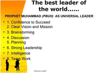 The best leader of
                   the world......
PROPHET MUHAMMAD (PBUH) AS UNIVERSAL LEADER
• 1. Confidence to Succeed
   2. Clear Vision and Mission
• 3. Brainstorming
• 4. Discussion
   5. Planning 
  
• 6. Strong Leadership
• 7. Intelligence
• 8. Team Work


                  Business english
 