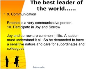 The best leader of
                 the world......
• 9. Communication

 Prophet is a very communicative person.
 10. Participate in Joy and Sorrow

 Joy and sorrow are common in life. A leader 
 must understand it all. So he demanded to have 
 a sensitive nature and care for subordinates and 
 colleagues




                 Business english
 