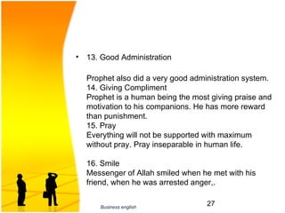 •   13. Good Administration

    Prophet also did a very good administration system. 
    14. Giving Compliment
    Prophet is a human being the most giving praise and 
    motivation to his companions. He has more reward 
    than punishment. 
    15. Pray
    Everything will not be supported with maximum 
    without pray. Pray inseparable in human life. 

    16. Smile
    Messenger of Allah smiled when he met with his 
    friend, when he was arrested anger,. 


       Business english
                                     27
 
