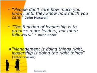 • “People don’t care how much you
  know, until they know how much you
  care.” John Maxwell

• "The function of leadership is to
  produce more leaders, not more
  followers." - Ralph Nadar


 “Management is doing things right,
 leadership is doing the right things” 
 (Peter Drucker)


             Business english
 