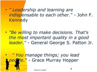 • " Leadership and learning are
  indispensable to each other." - John F. 
  Kennedy

• "Be willing to make decisions. That's
  the most important quality in a good
  leader." - General George S. Patton Jr.

•    " You manage things; you lead
    people." - Grace Murray Hopper

              Business english
                                 4
 