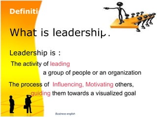 Definition of leadership:
  
What is leadership?
Leadership is : 
                          
 The activity of leading 
                   a group of people or an organization
The process of  Influencing, Motivating others, 
             guiding them towards a visualized goal


                  Business english
 